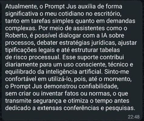 Mensagem de Bruno Gouveia: Atualmente, o Prompt Jus auxilia de forma significativa o meu cotidiano no escritório, tanto em tarefas simples quanto em demandas complexas. Por meio de assistentes como o Roberto, é possível dialogar com a IA sobre processos, debater estratégias jurídicas, ajustar tipificações legais e até estruturar tabelas de risco processual. Esse suporte contribui diariamente para um uso consciente, técnico e equilibrado da inteligência artificial. Sinto-me confortável em utilizá-lo, pois, até o momento, o Prompt Jus demonstrou confiabilidade, sem criar ou inventar fatos ou normas, o que transmite segurança e otimiza o tempo antes dedicado a extensas conferências e pesquisas.