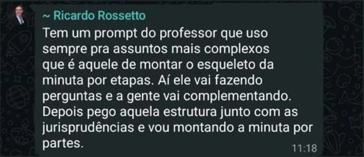 Mensagem de Ricardo Rossetto: Tem um prompt do professor que uso sempre pra assuntos mais complexos que é aquele de montar o esqueleto da minuta por etapas. Aí ele vai fazendo perguntas e a gente vai complementando. Depois pego aquela estrutura junto com as jurisprudências e vou montando a minuta por partes.